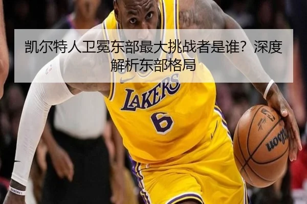 凯尔特人卫冕东部最大挑战者是谁？深度解析东部格局