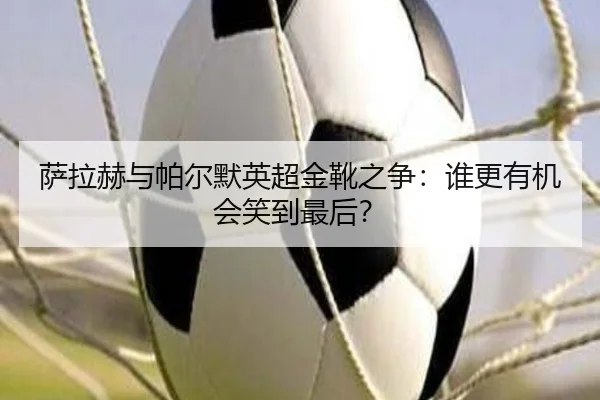 萨拉赫与帕尔默英超金靴之争：谁更有机会笑到最后？