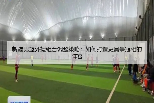 新疆男篮外援组合调整策略：如何打造更具争冠相的阵容