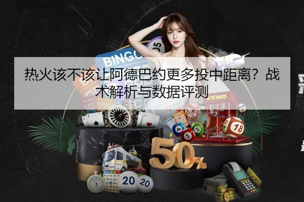 热火该不该让阿德巴约更多投中距离？战术解析与数据评测