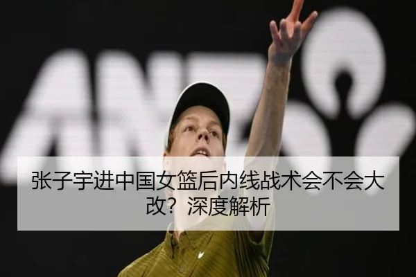 张子宇进中国女篮后内线战术会不会大改？深度解析