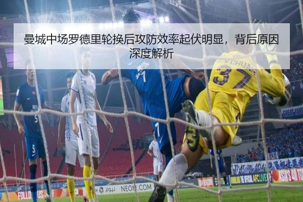 曼城中场罗德里轮换后攻防效率起伏明显，背后原因深度解析