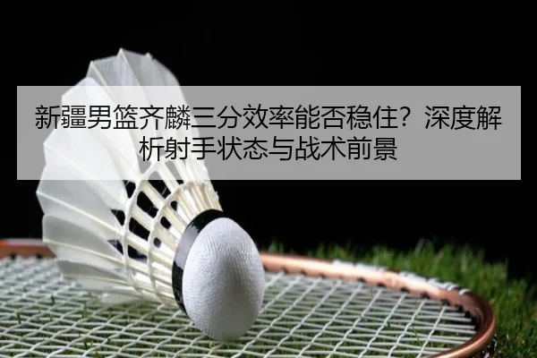 新疆男篮齐麟三分效率能否稳住？深度解析射手状态与战术前景