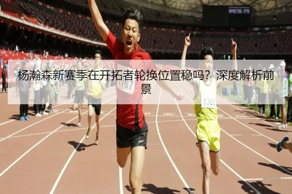 杨瀚森新赛季在开拓者轮换位置稳吗？深度解析前景